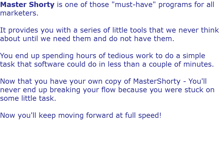 Master Shorty is one of those "must-have" programs for all marketers. It provides you with a series of little tools that we never think about until we need them and do not have them. You end up spending hours of tedious work to do a simple task that software could do in less than a couple of minutes. Now that you have your own copy of MasterShorty - You'll never end up breaking your flow because you were stuck on some little task. Now you'll keep moving forward at full speed! 