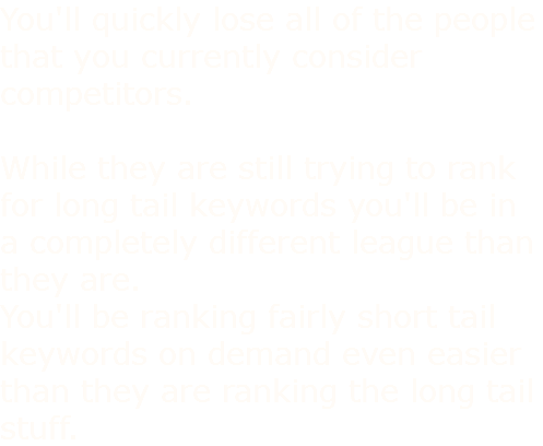 You'll quickly lose all of the people that you currently consider competitors. While they are still trying to rank for long tail keywords you'll be in a completely different league than they are. You'll be ranking fairly short tail keywords on demand even easier than they are ranking the long tail stuff.